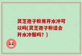 灵芝孢子粉用开水冲可以吗(灵芝孢子粉适合开水冲服吗？)