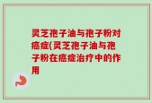 灵芝孢子油与孢子粉对癌症(灵芝孢子油与孢子粉在癌症治疗中的作用