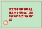灵芝孢子粉胶囊联合(灵芝孢子粉胶囊：提高免疫力的全方位保健产品)