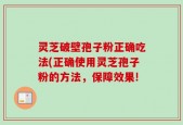 灵芝破壁孢子粉正确吃法(正确使用灵芝孢子粉的方法，保障效果!