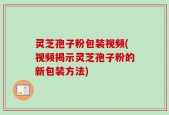 灵芝孢子粉包装视频(视频揭示灵芝孢子粉的新包装方法)