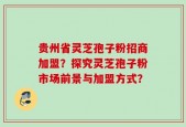 贵州省灵芝孢子粉招商加盟？探究灵芝孢子粉市场前景与加盟方式？