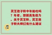 灵芝孢子粉中年能吃吗？年老，想提高免疫力。关于灵芝粉，灵芝孢子粉大师们有什么建议