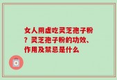 女人阴虚吃灵芝孢子粉？灵芝孢子粉的功效、作用及禁忌是什么