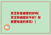 灵芝粉是破壁的好吗(灵芝粉破壁好不好？你需要知道的事实！)