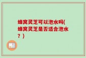 蜂窝灵芝可以泡水吗(蜂窝灵芝是否适合泡水？)
