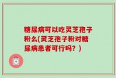 糖尿病可以吃灵芝孢子粉么(灵芝孢子粉对糖尿病患者可行吗？)