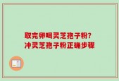 取完卵喝灵芝孢子粉？冲灵芝孢子粉正确步骤