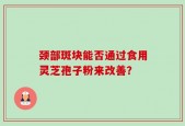 颈部斑块能否通过食用灵芝孢子粉来改善？