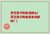 灵芝孢子粉能泡脚么(灵芝孢子粉能用来泡脚吗？)