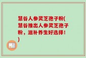慧谷人参灵芝孢子粉(慧谷推出人参灵芝孢子粉，滋补养生好选择！)