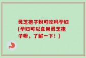 灵芝孢子粉可吃吗孕妇(孕妇可以食用灵芝孢子粉，了解一下！)