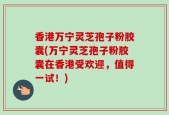 香港万宁灵芝孢子粉胶囊(万宁灵芝孢子粉胶囊在香港受欢迎，值得一试！)