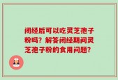 闭经后可以吃灵芝孢子粉吗？解答闭经期间灵芝孢子粉的食用问题？