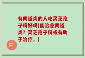 有阴道炎的人吃灵芝孢子粉好吗(能治愈阴道炎？灵芝孢子粉或有助于治疗。)