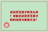 迟润灵芝孢子粉怎么样？详解迟润灵灵芝孢子粉的功效与使用方法？