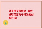 灵芝孢子粉提油_高效提取灵芝孢子粉油的创新方法)