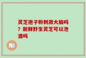 灵芝孢子粉刺激大脑吗？新鲜野生灵芝可以泡酒吗