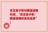 灵芝孢子粉对肠道调理时间_“灵芝孢子粉：肠道调理的高效选择”)