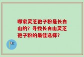 哪家灵芝孢子粉是长白山的？寻找长白山灵芝孢子粉的最佳选择？