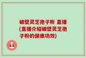 破壁灵芝孢子粉 直播(直播介绍破壁灵芝孢子粉的健康功效)