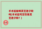 手术后能喝灵芝孢子粉吗(手术后可否饮用灵芝孢子粉？)
