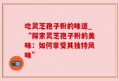 吃灵芝孢子粉的味道_“探索灵芝孢子粉的美味：如何享受其独特风味”