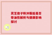 灵芝孢子粉冲服后是否带油性解析与健康影响探讨