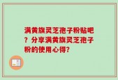 满黄旗灵芝孢子粉贴吧？分享满黄旗灵芝孢子粉的使用心得？