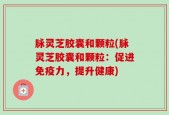 脉灵芝胶囊和颗粒(脉灵芝胶囊和颗粒：促进免疫力，提升健康)