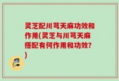 灵芝配川芎天麻功效和作用(灵芝与川芎天麻搭配有何作用和功效？)