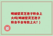 喝破壁灵芝孢子粉会上火吗(喝破壁灵芝孢子粉会不会导致上火？)
