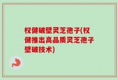 权健破壁灵芝孢子(权健推出高品质灵芝孢子壁破技术)