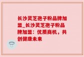 长沙灵芝孢子粉品牌加盟_长沙灵芝孢子粉品牌加盟：优质商机，共创健康未来