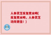 人参灵芝反复煮水喝(反复煮水喝，人参灵芝功效更佳！)