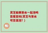 灵芝能跟茶水一起泡吗百度百科(灵芝与茶水可否混泡？)