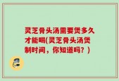 灵芝骨头汤需要煲多久才能喝(灵芝骨头汤煲制时间，你知道吗？)