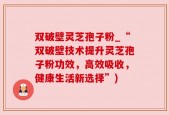 双破壁灵芝孢子粉_“双破壁技术提升灵芝孢子粉功效，高效吸收，健康生活新选择”)