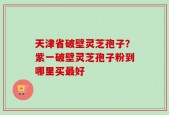 天津省破壁灵芝孢子？紫一破壁灵芝孢子粉到哪里买最好