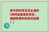 煎中药时灵芝怎么保存(如何妥善保存灵芝，确保煎煮时的良好品质？)
