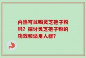 内热可以喝灵芝孢子粉吗？探讨灵芝孢子粉的功效和适用人群？