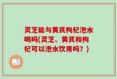 灵芝能与黄芪枸杞泡水喝吗(灵芝、黄芪和枸杞可以泡水饮用吗？)