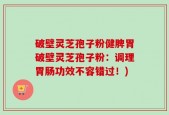 破壁灵芝孢子粉健脾胃破壁灵芝孢子粉：调理胃肠功效不容错过！)