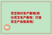 灵芝四川生产基地(四川灵芝生产基地：打造灵芝产业新高地)