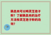 肠息肉可以喝灵芝孢子粉？了解肠息肉的治疗方法和灵芝孢子粉的功效？