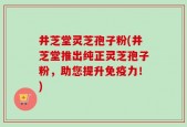 井芝堂灵芝孢子粉(井芝堂推出纯正灵芝孢子粉，助您提升免疫力！)