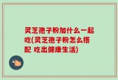 灵芝孢子粉加什么一起吃(灵芝孢子粉怎么搭配 吃出健康生活)