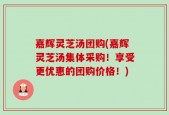 嘉辉灵芝汤团购(嘉辉灵芝汤集体采购！享受更优惠的团购价格！)