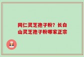 同仁灵芝孢子粉？长白山灵芝孢子粉哪家正宗