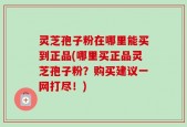 灵芝孢子粉在哪里能买到正品(哪里买正品灵芝孢子粉？购买建议一网打尽！)